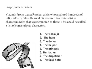 Propp and characters
Vladmir Propp was a Russian critic who analysed hundreds of
folk and fairy tales. He used his research to create a list of
characters roles that were common to these. This could be called
a list of conventional characters.
1. The villain(s)
2. The hero
3. The donor
4. The helper
5. The princess
6. Her father
7. The dispatcher
8. The false hero
 
