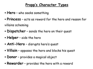Propp’s Character Types
 Hero – who seeks something
 Princess – acts as reward for the hero and reason for
villains scheming
 Dispatcher – sends the hero on their quest
 Helper – aids the hero
 Anti-Hero – disrupts hero’s quest
 Villain – opposes the hero and blocks his quest
 Donor – provides a magical object
 Rewarder – provides the hero with a reward
 