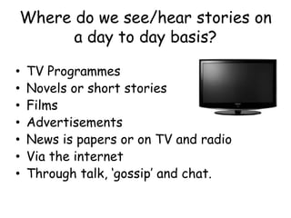 Where do we see/hear stories on
a day to day basis?
• TV Programmes
• Novels or short stories
• Films
• Advertisements
• News is papers or on TV and radio
• Via the internet
• Through talk, ‘gossip’ and chat.
 