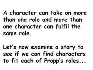 A character can take on more
than one role and more than
one character can fulfil the
same role.
Let’s now examine a story to
see if we can find characters
to fit each of Propp’s roles...
 
