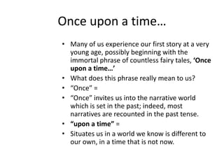 Once upon a time…
• Many of us experience our first story at a very
young age, possibly beginning with the
immortal phrase of countless fairy tales, ‘Once
upon a time…’
• What does this phrase really mean to us?
• “Once” =
• “Once” invites us into the narrative world
which is set in the past; indeed, most
narratives are recounted in the past tense.
• “upon a time” =
• Situates us in a world we know is different to
our own, in a time that is not now.
 