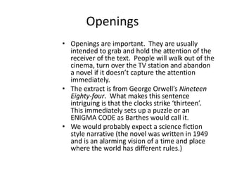 Openings
• Openings are important. They are usually
intended to grab and hold the attention of the
receiver of the text. People will walk out of the
cinema, turn over the TV station and abandon
a novel if it doesn’t capture the attention
immediately.
• The extract is from George Orwell’s Nineteen
Eighty-four. What makes this sentence
intriguing is that the clocks strike ‘thirteen’.
This immediately sets up a puzzle or an
ENIGMA CODE as Barthes would call it.
• We would probably expect a science fiction
style narrative (the novel was written in 1949
and is an alarming vision of a time and place
where the world has different rules.)
 