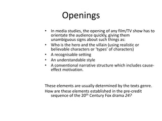 Openings
• In media studies, the opening of any film/TV show has to
orientate the audience quickly, giving them
unambiguous signs about such things as:
• Who is the hero and the villain (using realistic or
believable characters or ‘types’ of characters)
• A recognisable setting
• An understandable style
• A conventional narrative structure which includes cause-
effect motivation.
These elements are usually determined by the texts genre.
How are these elements established in the pre-credit
sequence of the 20th Century Fox drama 24?
 