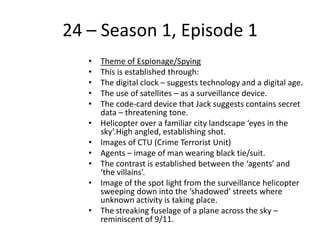 24 – Season 1, Episode 1
• Theme of Espionage/Spying
• This is established through:
• The digital clock – suggests technology and a digital age.
• The use of satellites – as a surveillance device.
• The code-card device that Jack suggests contains secret
data – threatening tone.
• Helicopter over a familiar city landscape ‘eyes in the
sky’.High angled, establishing shot.
• Images of CTU (Crime Terrorist Unit)
• Agents – image of man wearing black tie/suit.
• The contrast is established between the ‘agents’ and
‘the villains’.
• Image of the spot light from the surveillance helicopter
sweeping down into the ‘shadowed’ streets where
unknown activity is taking place.
• The streaking fuselage of a plane across the sky –
reminiscent of 9/11.
 
