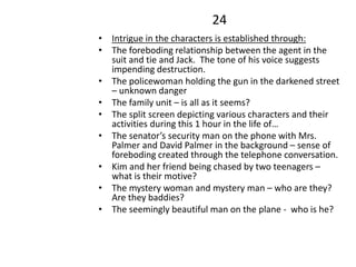 24
• Intrigue in the characters is established through:
• The foreboding relationship between the agent in the
suit and tie and Jack. The tone of his voice suggests
impending destruction.
• The policewoman holding the gun in the darkened street
– unknown danger
• The family unit – is all as it seems?
• The split screen depicting various characters and their
activities during this 1 hour in the life of…
• The senator’s security man on the phone with Mrs.
Palmer and David Palmer in the background – sense of
foreboding created through the telephone conversation.
• Kim and her friend being chased by two teenagers –
what is their motive?
• The mystery woman and mystery man – who are they?
Are they baddies?
• The seemingly beautiful man on the plane - who is he?
 