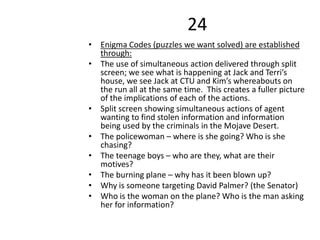 24
• Enigma Codes (puzzles we want solved) are established
through:
• The use of simultaneous action delivered through split
screen; we see what is happening at Jack and Terri’s
house, we see Jack at CTU and Kim’s whereabouts on
the run all at the same time. This creates a fuller picture
of the implications of each of the actions.
• Split screen showing simultaneous actions of agent
wanting to find stolen information and information
being used by the criminals in the Mojave Desert.
• The policewoman – where is she going? Who is she
chasing?
• The teenage boys – who are they, what are their
motives?
• The burning plane – why has it been blown up?
• Why is someone targeting David Palmer? (the Senator)
• Who is the woman on the plane? Who is the man asking
her for information?
 