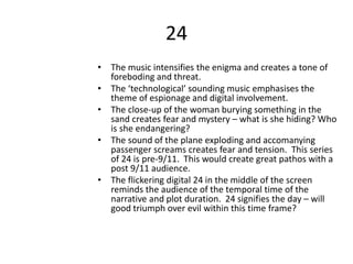 24
• The music intensifies the enigma and creates a tone of
foreboding and threat.
• The ‘technological’ sounding music emphasises the
theme of espionage and digital involvement.
• The close-up of the woman burying something in the
sand creates fear and mystery – what is she hiding? Who
is she endangering?
• The sound of the plane exploding and accomanying
passenger screams creates fear and tension. This series
of 24 is pre-9/11. This would create great pathos with a
post 9/11 audience.
• The flickering digital 24 in the middle of the screen
reminds the audience of the temporal time of the
narrative and plot duration. 24 signifies the day – will
good triumph over evil within this time frame?
 