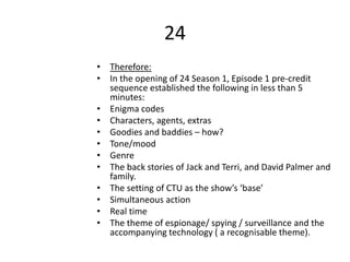 24
• Therefore:
• In the opening of 24 Season 1, Episode 1 pre-credit
sequence established the following in less than 5
minutes:
• Enigma codes
• Characters, agents, extras
• Goodies and baddies – how?
• Tone/mood
• Genre
• The back stories of Jack and Terri, and David Palmer and
family.
• The setting of CTU as the show’s ‘base’
• Simultaneous action
• Real time
• The theme of espionage/ spying / surveillance and the
accompanying technology ( a recognisable theme).
 