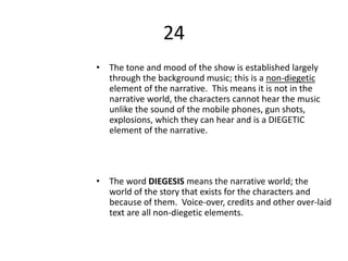 24
• The tone and mood of the show is established largely
through the background music; this is a non-diegetic
element of the narrative. This means it is not in the
narrative world, the characters cannot hear the music
unlike the sound of the mobile phones, gun shots,
explosions, which they can hear and is a DIEGETIC
element of the narrative.
• The word DIEGESIS means the narrative world; the
world of the story that exists for the characters and
because of them. Voice-over, credits and other over-laid
text are all non-diegetic elements.
 