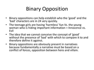 Binary Opposition
• Binary oppositions can help establish who the ‘good’ and the
‘bad’ characters are in 24 very quickly.
• The teenage girls are having ‘harmless’ fun Vs. the young
woman who is hiding important information = Innocence vs.
Evil
• The idea that we cannot conceive the concept of ‘good’
without the presence of ‘bad’ with which to compare it to and
therefore define it against.
• Binary oppositions are obviously present in narratives
because fundamentally a narrative must be based on a
conflict of forces, opposition between hero and villain.
 