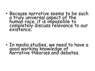• Because narrative seems to be such
a truly universal aspect of the
human race, it is impossible to
completely discuss relevance to our
existence.
• In media studies, we need to have a
good working knowledge of
narrative theories and debates.
 