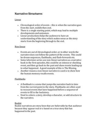 Narrative Structures
Linear
 Chronological order of events – this is when the narrative goes
from the start, middle then end.
 There is a single starting point, which may lead to multiple
developments and outcomes.
 Linear productionshelpsthe audience to have an
understanding of the story which makessense as the story
starts from the beginning through to the end.
Non-linear
 Eventsare out of chronological order, or in other words the
narrativedoes not follow the pattern of the events. This could
be dream sequences, flashbacks, and flash-forwards etc.
 Some television series use non-linear narratives as a narrative
hook in the first episodes, this could be an intenseor shocking
event, and then go back to the pastand show events leadingup
to what happened. A good example of this is The Missing.
 Another reason a non-linear narrativeis used is to show how
the human memory recallsevents.
Flashbacks
 A flashback is a scene that jumpsthe narrative back in time
from the currentpointin the story. Flashbacks are often used
to recountevents that have happened beforea sequenceof
events to fill in the backstory.
 Used to cohere a story, develop a character, or add structure to
the narrative.
Realist
Realist narrativesare story lines that are believable by that audience
because they appear real or a based on a true story that has
happened in the past.
 