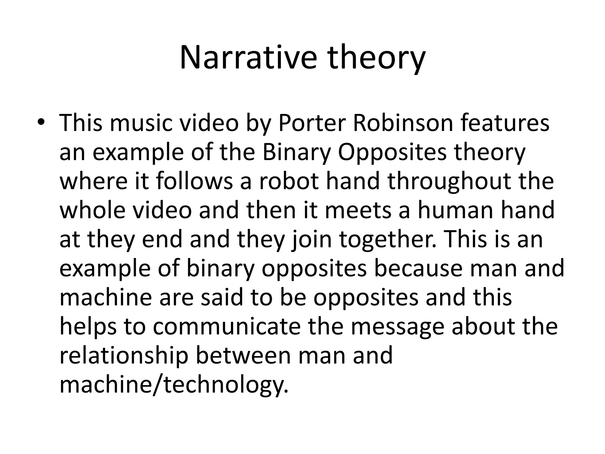 Narrative theory 
• This music video by Porter Robinson features 
an example of the Binary Opposites theory 
where it follows a robot hand throughout the 
whole video and then it meets a human hand 
at they end and they join together. This is an 
example of binary opposites because man and 
machine are said to be opposites and this 
helps to communicate the message about the 
relationship between man and 
machine/technology. 
 