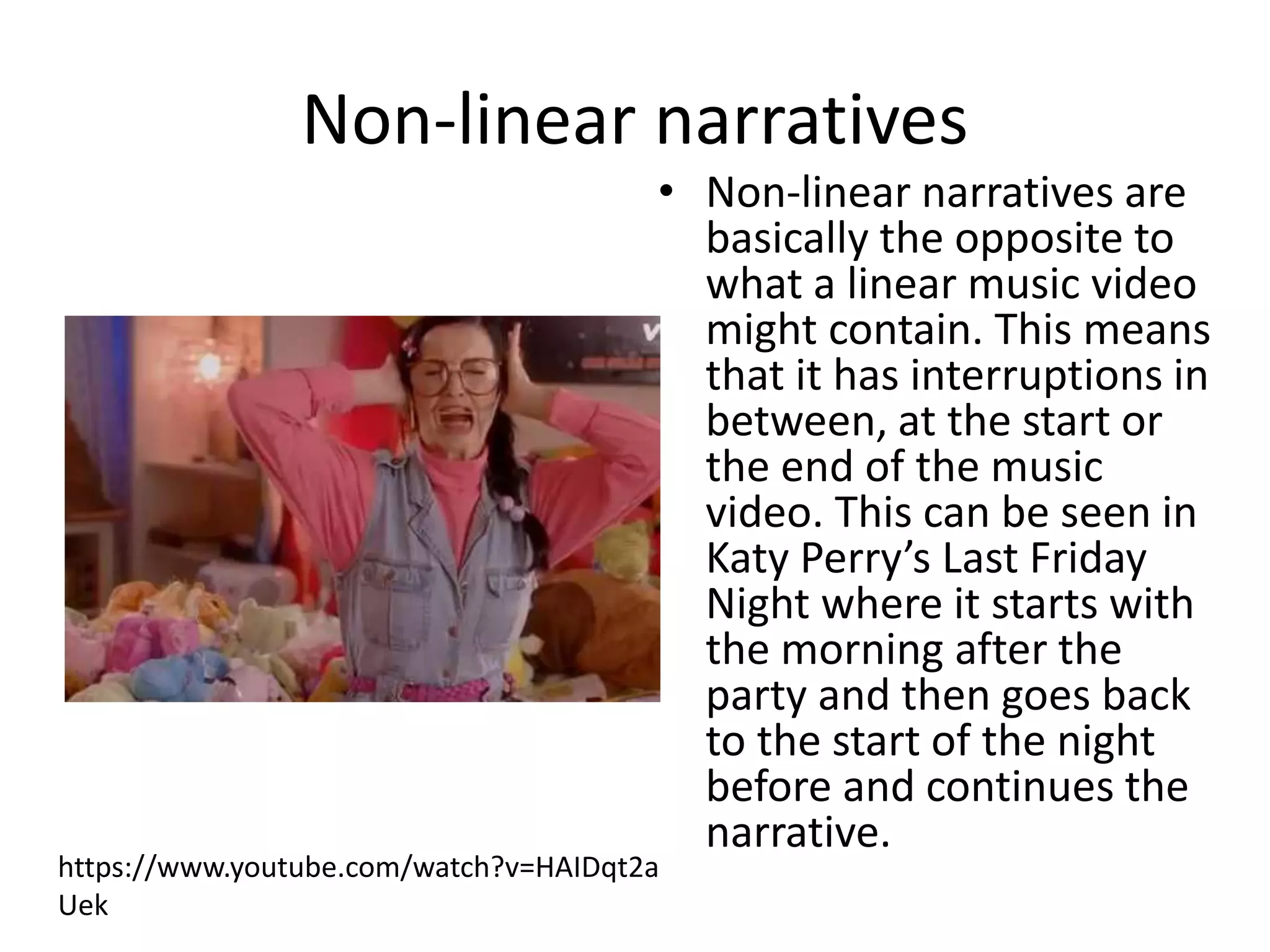 Non-linear narratives 
• Non-linear narratives are 
basically the opposite to 
what a linear music video 
might contain. This means 
that it has interruptions in 
between, at the start or 
the end of the music 
video. This can be seen in 
Katy Perry’s Last Friday 
Night where it starts with 
the morning after the 
party and then goes back 
to the start of the night 
before and continues the 
narrative. 
https://www.youtube.com/watch?v=HAIDqt2a 
Uek 
 