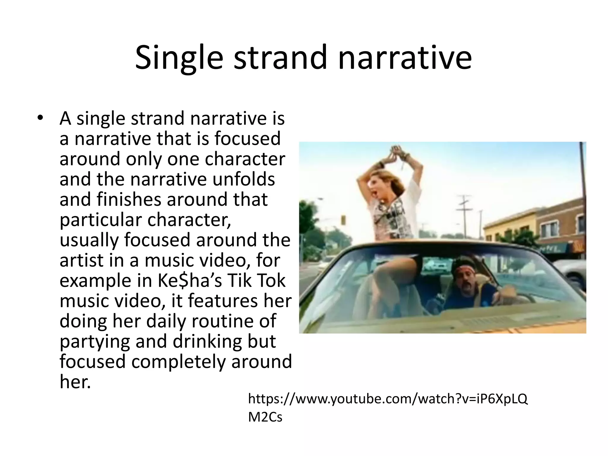 Single strand narrative 
• A single strand narrative is 
a narrative that is focused 
around only one character 
and the narrative unfolds 
and finishes around that 
particular character, 
usually focused around the 
artist in a music video, for 
example in Ke$ha’s Tik Tok 
music video, it features her 
doing her daily routine of 
partying and drinking but 
focused completely around 
her. 
https://www.youtube.com/watch?v=iP6XpLQ 
M2Cs 
 