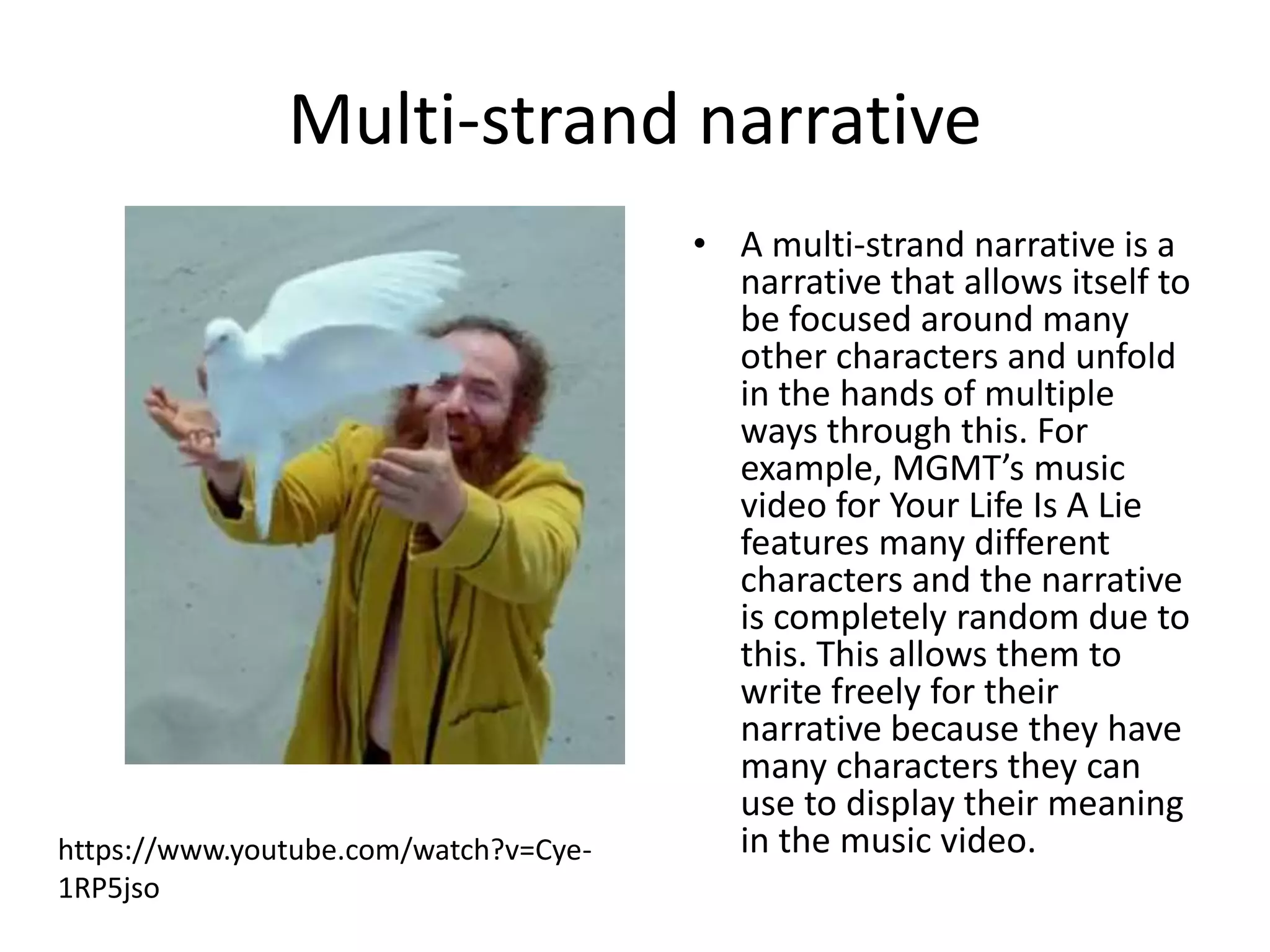 Multi-strand narrative 
• A multi-strand narrative is a 
narrative that allows itself to 
be focused around many 
other characters and unfold 
in the hands of multiple 
ways through this. For 
example, MGMT’s music 
video for Your Life Is A Lie 
features many different 
characters and the narrative 
is completely random due to 
this. This allows them to 
write freely for their 
narrative because they have 
many characters they can 
use to display their meaning 
https://www.youtube.com/watch?v=Cye- in the music video. 
1RP5jso 
 