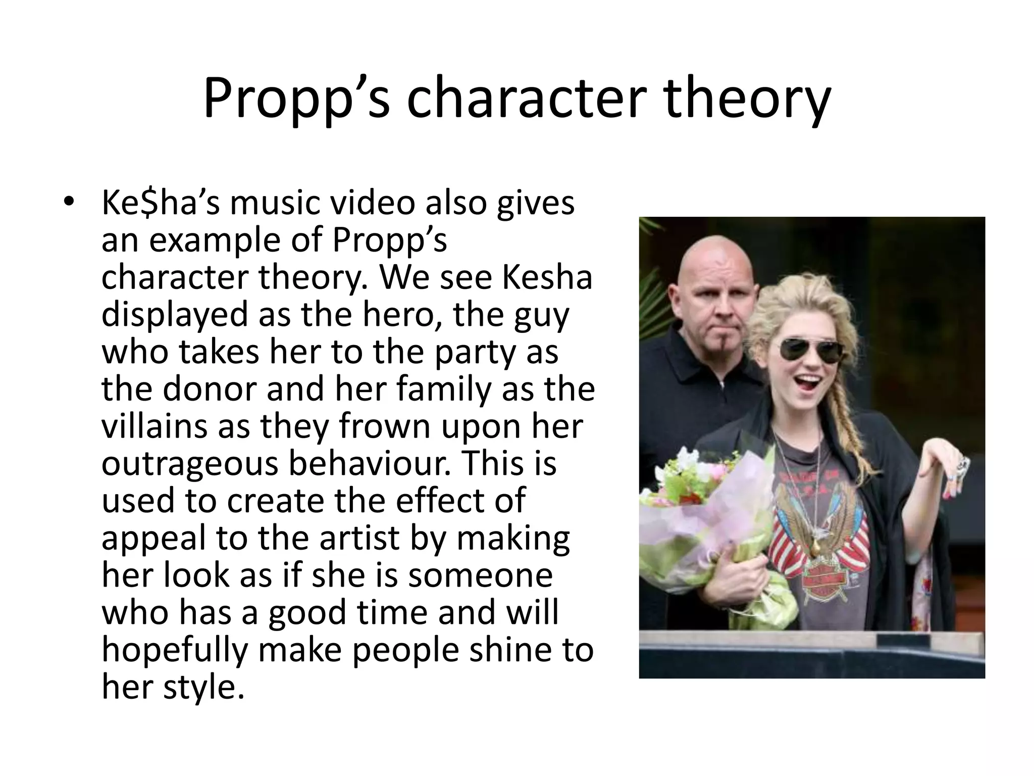 Propp’s character theory 
• Ke$ha’s music video also gives 
an example of Propp’s 
character theory. We see Kesha 
displayed as the hero, the guy 
who takes her to the party as 
the donor and her family as the 
villains as they frown upon her 
outrageous behaviour. This is 
used to create the effect of 
appeal to the artist by making 
her look as if she is someone 
who has a good time and will 
hopefully make people shine to 
her style. 
 