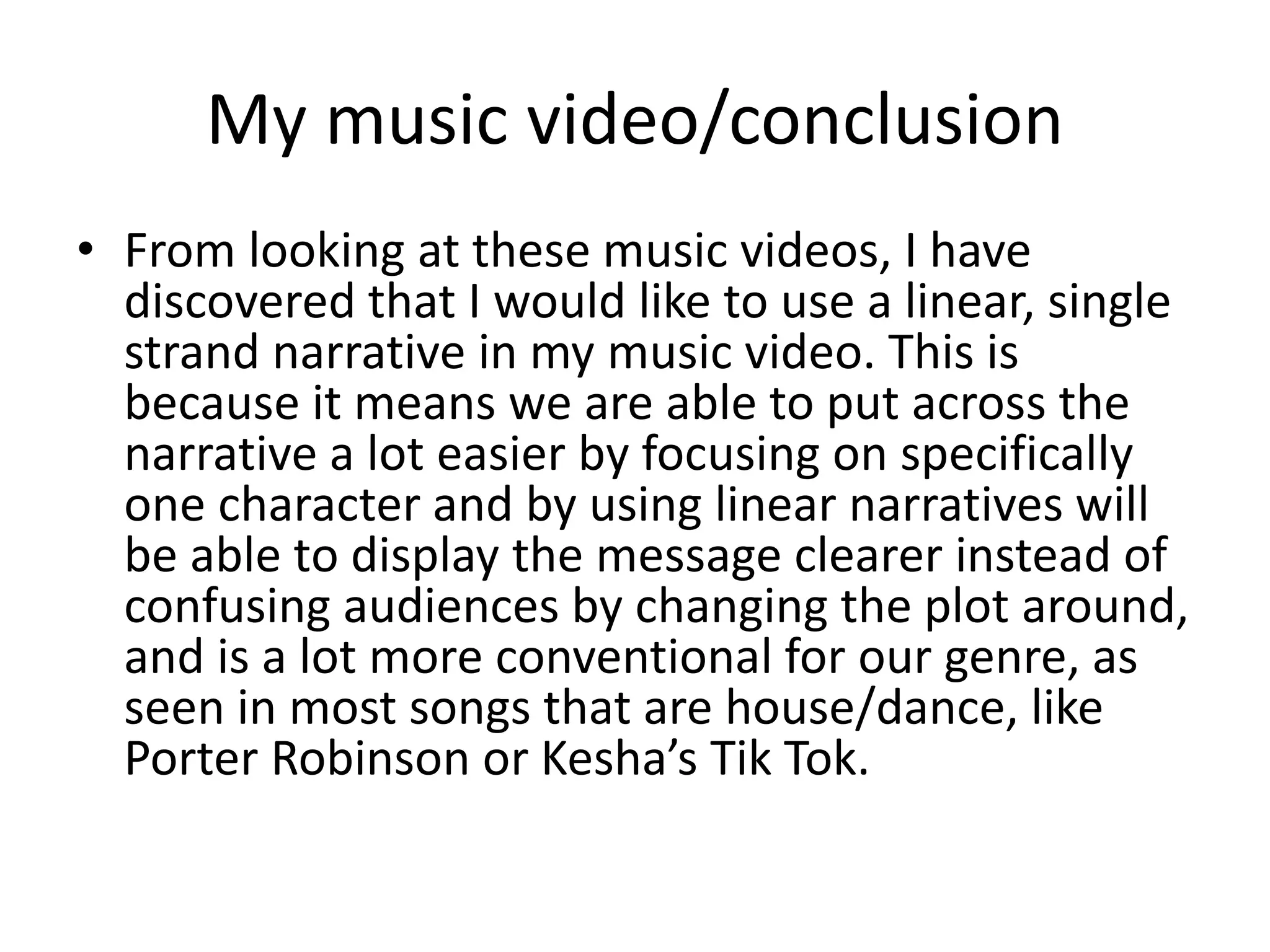 My music video/conclusion 
• From looking at these music videos, I have 
discovered that I would like to use a linear, single 
strand narrative in my music video. This is 
because it means we are able to put across the 
narrative a lot easier by focusing on specifically 
one character and by using linear narratives will 
be able to display the message clearer instead of 
confusing audiences by changing the plot around, 
and is a lot more conventional for our genre, as 
seen in most songs that are house/dance, like 
Porter Robinson or Kesha’s Tik Tok. 
