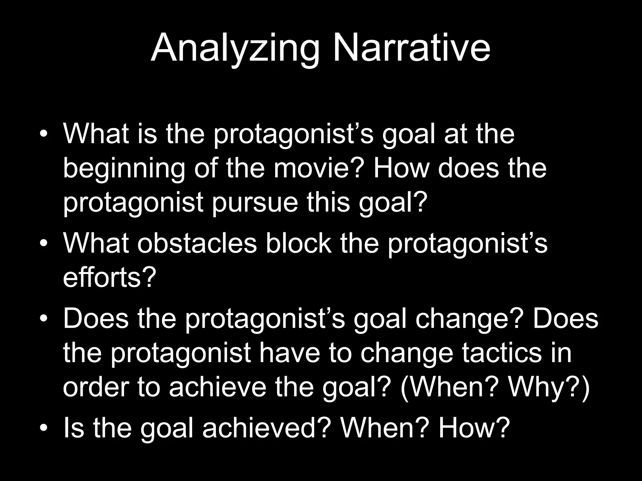 Analyzing Narrative
• What is the protagonist’s goal at the
beginning of the movie? How does the
protagonist pursue this goal?
• What obstacles block the protagonist’s
efforts?
• Does the protagonist’s goal change? Does
the protagonist have to change tactics in
order to achieve the goal? (When? Why?)
• Is the goal achieved? When? How?
 