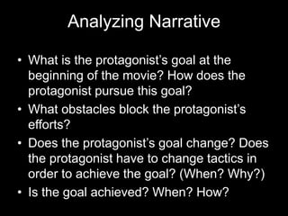 Analyzing Narrative
• What is the protagonist’s goal at the
beginning of the movie? How does the
protagonist pursue this goal?
• What obstacles block the protagonist’s
efforts?
• Does the protagonist’s goal change? Does
the protagonist have to change tactics in
order to achieve the goal? (When? Why?)
• Is the goal achieved? When? How?
 