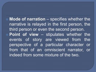  Mode of narration – specifies whether the
narrative is relayed in the first person, the
third person or even the second person.
 Point of view – stipulates whether the
events of story are viewed from the
perspective of a particular character or
from that of an omniscient narrator, or
indeed from some mixture of the two.
 