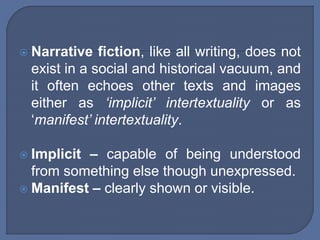  Narrative fiction, like all writing, does not
exist in a social and historical vacuum, and
it often echoes other texts and images
either as ‘implicit’ intertextuality or as
‘manifest’ intertextuality.
 Implicit – capable of being understood
from something else though unexpressed.
 Manifest – clearly shown or visible.
 