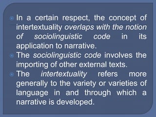  In a certain respect, the concept of
intertextuality overlaps with the notion
of sociolinguistic code in its
application to narrative.
 The sociolinguistic code involves the
importing of other external texts.
 The intertextuality refers more
generally to the variety or varieties of
language in and through which a
narrative is developed.
 