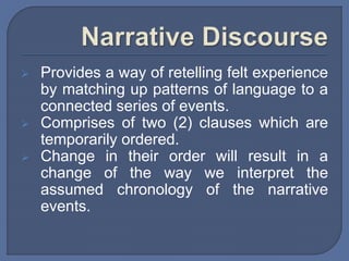  Provides a way of retelling felt experience
by matching up patterns of language to a
connected series of events.
 Comprises of two (2) clauses which are
temporarily ordered.
 Change in their order will result in a
change of the way we interpret the
assumed chronology of the narrative
events.
 