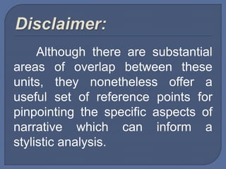 Although there are substantial
areas of overlap between these
units, they nonetheless offer a
useful set of reference points for
pinpointing the specific aspects of
narrative which can inform a
stylistic analysis.
 
