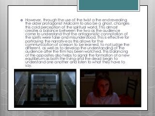  However, through the use of the twist a the end revealing
the older protagonist Malcolm to also be a ghost, changes
this cold perception of the spiritual world. This almost
creates a balance between the two as the audience
come to understand that the antagonistic connotation of
the spirits were false and misunderstood. This is effective for
portraying the narrative as this allows for the
communication of a lesson to be learned, to not judge the
different, as well as to develop the understanding of the
audience after the film has been watched. This balancing
of the opposites also helps to signal the formation of a new
equilibrium as both the living and the dead begin to
understand one another and listen to what they have to
say.
 