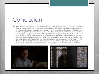 Conclusion
 After conducting this research I believe that each theory has broadened my overall knowledge of each of the
important conventions within a film and how they can be achieved. I believe that Toderov’s narrative theory
has helped me understand the structure of a film narrative. This will help me when it comes to creating my
own thriller opening sequence for a film as I will be able to use Toderov’s stages within my own work, clearly
structuring and setting up the equilibrium stage of the film and perhaps foreshadowing the potential
disruption. Also I believe that Propp's character types will allow for an accurate representation of characters
within my piece, which can be easily identified by my target audience. Incorporating Barthes’s enigma codes
will allow me to entice the audience within my piece, convincing them to commit to the rest of the film and
the use of Strauss’s binary opposites will allow for a clear representation of good and evil within my piece,
again providing the audience with a narrative and prospect that can be easily understood and identified.
 