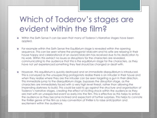 Which of Toderov’s stages are
evident within the film?
 Within the Sixth Sense it can be seen that many of Toderov’s Narrative stages have been
applied.
 For example within the Sixth Sense the Equilibrium stage is revealed within the opening
sequence. This can be seen where the protagonist Malcolm and his wife are relaxing in their
house happy and celebrational of an award Malcolm has received due to his dedication to
his work. Within this extract no issues or disruptions for the characters are revealed,
communicating to the audience that this is the equilibrium stage for the characters, as they
have not yet experienced something they feel should be changed or dealt with.
 