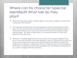 Propp’s Character Theory
 Within Propp’s Theory he states that all films consist of
a range of different characters that fit into a specific
character type, these being:
 Hero
 Villain
 Princess
 Princess’s father
 Helper
 Dispatcher
 Donor
 False hero
 