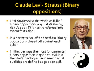  Levi-Strauss saw the world as full of
binary oppositions e.g. FatVs skinny,
richVs poor.This has transferred into
media texts also.
 In a narrative we often see these binary
oppositions played off against each
other.
 In film, perhaps the most fundamental
binary opposition is good vs. evil, but
the film’s ideologies lie in seeing what
qualities are defined as good or evil.
 