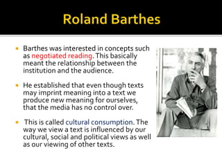  Barthes was interested in concepts such
as negotiated reading.This basically
meant the relationship between the
institution and the audience.
 He established that even though texts
may imprint meaning into a text we
produce new meaning for ourselves,
that the media has no control over.
 This is called cultural consumption.The
way we view a text is influenced by our
cultural, social and political views as well
as our viewing of other texts.
 