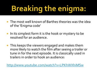  The most well known of Barthes theories was the idea
of the ‘Enigma code’
 In its simplest form it is the hook or mystery to be
resolved for an audience.
 This keeps the viewers engaged and makes them
more likely to watch the film after seeing a trailer or
tune in for the next episode. It is classically used in
trailers in order to hook an audience:
http://www.youtube.com/watch?v=LPKhWXhiMSw
 