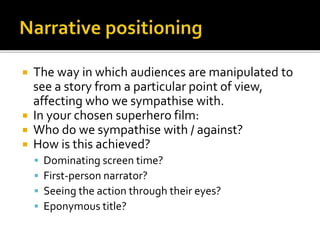  The way in which audiences are manipulated to
see a story from a particular point of view,
affecting who we sympathise with.
 In your chosen superhero film:
 Who do we sympathise with / against?
 How is this achieved?
 Dominating screen time?
 First-person narrator?
 Seeing the action through their eyes?
 Eponymous title?
 