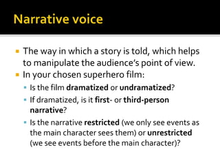  The way in which a story is told, which helps
to manipulate the audience’s point of view.
 In your chosen superhero film:
 Is the film dramatized or undramatized?
 If dramatized, is it first- or third-person
narrative?
 Is the narrative restricted (we only see events as
the main character sees them) or unrestricted
(we see events before the main character)?
 