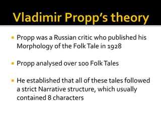  Propp was a Russian critic who published his
Morphology of the FolkTale in 1928
 Propp analysed over 100 FolkTales
 He established that all of these tales followed
a strict Narrative structure, which usually
contained 8 characters
 