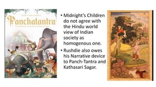 • Midnight’s Children
do not agree with
the Hindu world
view of Indian
society as
homogenous one.
• Rushdie also owes
his Narrative device
to Panch-Tantra and
Kathasari Sagar.
 