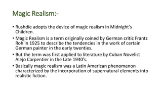 Magic Realism:-
• Rushdie adopts the device of magic realism in Midnight’s
Children.
• Magic Realism is a term originally coined by German critic Frantz
Roh in 1925 to describe the tendencies in the work of certain
German painter in the early twenties.
• But the term was first applied to literature by Cuban Novelist
Alejo Carpentier in the Late 1940’s.
• Basically magic realism was a Latin American phenomenon
characterized by the incorporation of supernatural elements into
realistic fiction.
 