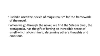 • Rushdie used the device of magic realism for the framework
of the novel.
• When we go through the novel, we find tha Saleem Sinai, the
protagonist, has the gift of having an incredible sence of
smell which allows him to determine other’s thoughts and
emotions.
 