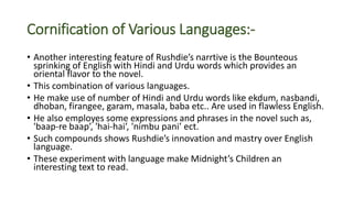 Cornification of Various Languages:-
• Another interesting feature of Rushdie’s narrtive is the Bounteous
sprinking of English with Hindi and Urdu words which provides an
oriental flavor to the novel.
• This combination of various languages.
• He make use of number of Hindi and Urdu words like ekdum, nasbandi,
dhoban, firangee, garam, masala, baba etc.. Are used in flawless English.
• He also employes some expressions and phrases in the novel such as,
'baap-re baap’, 'hai-hai’, 'nimbu pani’ ect.
• Such compounds shows Rushdie’s innovation and mastry over English
language.
• These experiment with language make Midnight’s Children an
interesting text to read.
 