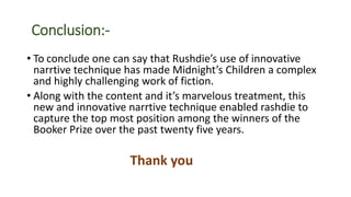 Conclusion:-
• To conclude one can say that Rushdie’s use of innovative
narrtive technique has made Midnight’s Children a complex
and highly challenging work of fiction.
• Along with the content and it’s marvelous treatment, this
new and innovative narrtive technique enabled rashdie to
capture the top most position among the winners of the
Booker Prize over the past twenty five years.
Thank you
 