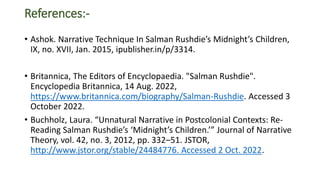 References:-
• Ashok. Narrative Technique In Salman Rushdie’s Midnight’s Children,
IX, no. XVII, Jan. 2015, ipublisher.in/p/3314.
• Britannica, The Editors of Encyclopaedia. "Salman Rushdie".
Encyclopedia Britannica, 14 Aug. 2022,
https://www.britannica.com/biography/Salman-Rushdie. Accessed 3
October 2022.
• Buchholz, Laura. “Unnatural Narrative in Postcolonial Contexts: Re-
Reading Salman Rushdie’s ‘Midnight’s Children.’” Journal of Narrative
Theory, vol. 42, no. 3, 2012, pp. 332–51. JSTOR,
http://www.jstor.org/stable/24484776. Accessed 2 Oct. 2022.
 