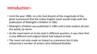 Introduction:-
• Until the year 1980, no critic had dreamt of the magnitude of the
great tumaround that the Indian English novel would make with the
publication of Midnight’s Children in 1981.
• Midnight’s Children was published in 1981 and it took readers all over
the world, by storm.
• As the novel went on to be read in different quarters, it was clear that
a very different and original talent had indeed arrived.
• The novel not only made an impact as a presence but it also
influenced a number of writers who followed Rushdie.
 