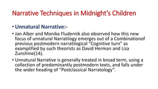 Narrative Techniques in Midnight’s Children
• Unnatural Narrative:-
• Jan Alber and Monika Fludernik also observed how this new
focus of unnatural Narratilogy emerges out of a Combinationof
previous postmodern narratilogical “Cognitive turn” as
examplified by such theorists as David Herman and Liza
Zunshine(14).
• Unnatural Narrative is generally treated in broad term, using a
collection of predominantly postmodern texts, and falls under
the wider heading of “Postclassical Narratology”.
 