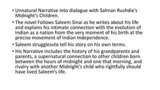 • Unnatural Narrative into dialogue with Salman Rushdie’s
Midnight’s Children.
• The novel Follows Saleem Sinai as he writes about his life
and explains his intimate connection with the evolution of
Indian as a nation from the very moment of his birth at the
precise movement of Indian Independence.
• Saleem strugglesvto tell his story on his own terms.
• His Narrative includes the history of his grandparents and
parents, a supernatural connection to other children born
between the hours of midnight and one that morning, and
rivalry with another Midnight’s child who rightfully should
have lived Saleem’s life.
 
