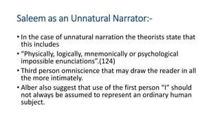 Saleem as an Unnatural Narrator:-
• In the case of unnatural narration the theorists state that
this includes
• “Physically, logically, mnemonically or psychological
impossible enunciations”.(124)
• Third person omniscience that may draw the reader in all
the more intimately.
• Alber also suggest that use of the first person “I” should
not always be assumed to represent an ordinary human
subject.
 