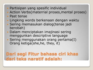    Partisipan yang spesific individual
   Action Verbs(materrial proses,mental proses)
   Past tense
   Lingking words berkenaan dengan waktu
   Sering memasukan dialog(tense jadi
    berobah)
   Dalam menciptakan imajinasi sering
    menggunkan descriptive language
   Sering menggunakan orang pertama(I)
    Orang ketiga(she,he, they, it)


Dari segi Fitur bahasa ciri khas
dari teks naratif adalah:
 